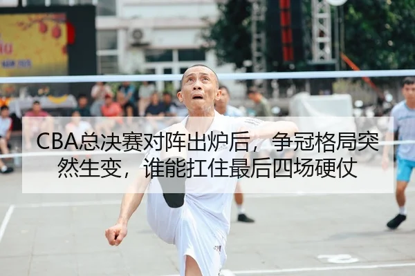 CBA总决赛对阵出炉后，争冠格局突然生变，谁能扛住最后四场硬仗