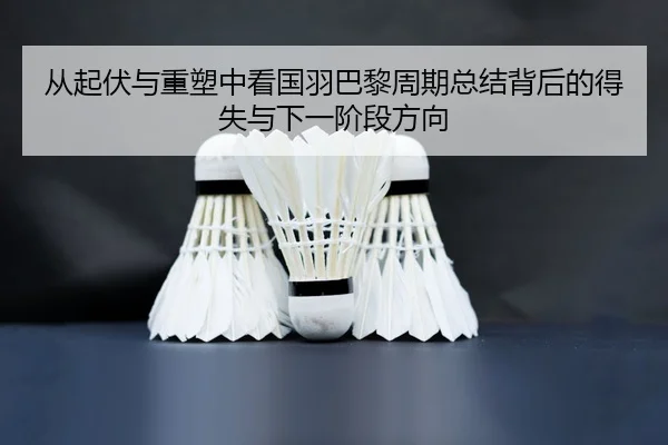 从起伏与重塑中看国羽巴黎周期总结背后的得失与下一阶段方向